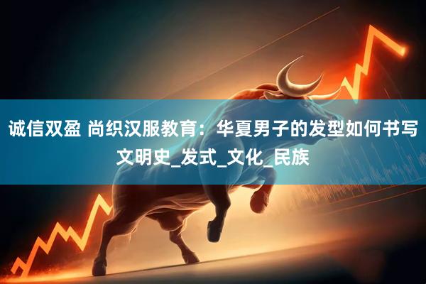 诚信双盈 尚织汉服教育：华夏男子的发型如何书写文明史_发式_文化_民族