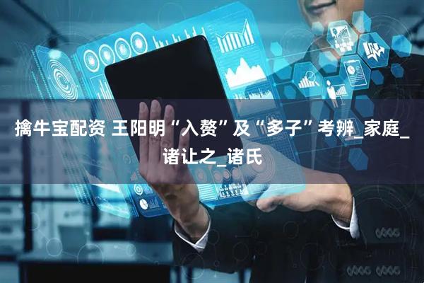 擒牛宝配资 王阳明“入赘”及“多子”考辨_家庭_诸让之_诸氏