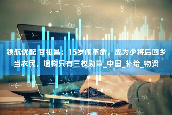 领航优配 甘祖昌：15岁闹革命，成为少将后回乡当农民，遗物只有三枚勋章_中国_补给_物资