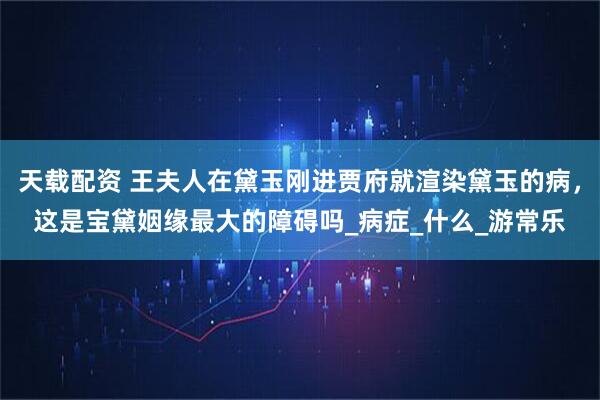 天载配资 王夫人在黛玉刚进贾府就渲染黛玉的病，这是宝黛姻缘最大的障碍吗_病症_什么_游常乐
