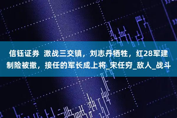 信钰证券  激战三交镇，刘志丹牺牲，红28军建制险被撤，接任的军长成上将_宋任穷_敌人_战斗