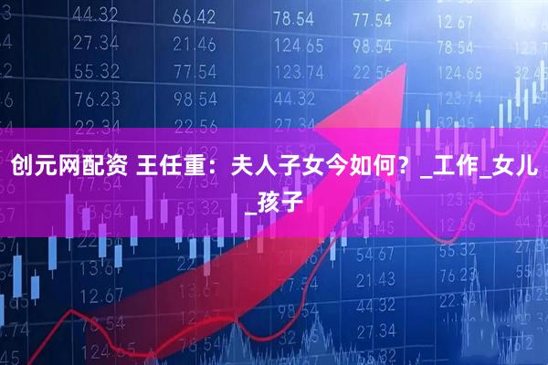 创元网配资 王任重：夫人子女今如何？_工作_女儿_孩子