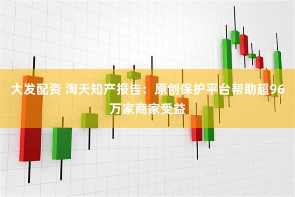 大发配资 淘天知产报告：原创保护平台帮助超96万家商家受益