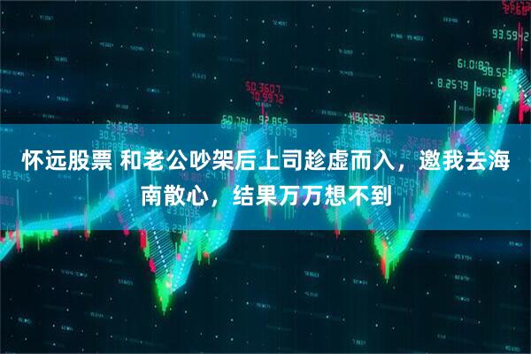 怀远股票 和老公吵架后上司趁虚而入，邀我去海南散心，结果万万想不到