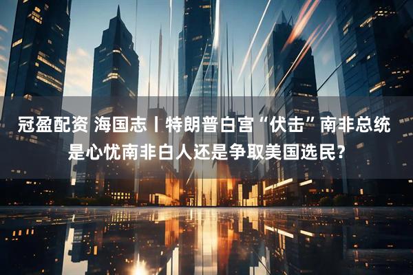 冠盈配资 海国志丨特朗普白宫“伏击”南非总统 是心忧南非白人还是争取美国选民？