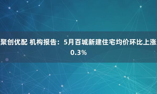 聚创优配 机构报告：5月百城新建住宅均价环比上涨0.3%