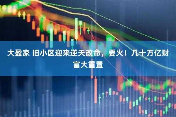 大盈家 旧小区迎来逆天改命，要火！几十万亿财富大重置