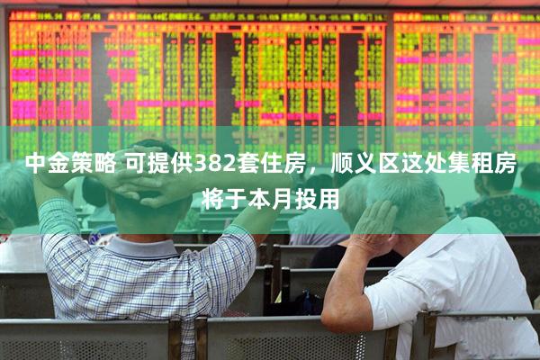 中金策略 可提供382套住房，顺义区这处集租房将于本月投用