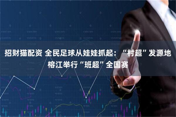 招财猫配资 全民足球从娃娃抓起：“村超”发源地榕江举行“班超”全国赛