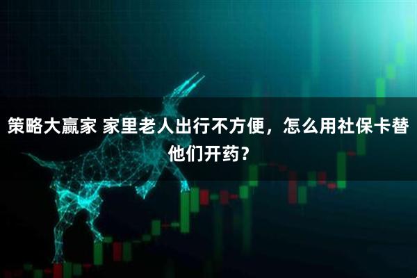 策略大赢家 家里老人出行不方便，怎么用社保卡替他们开药？