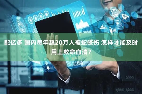 配亿多 国内每年超20万人被蛇咬伤 怎样才能及时用上救命血清？