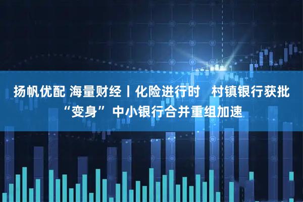 扬帆优配 海量财经丨化险进行时   村镇银行获批“变身” 中小银行合并重组加速