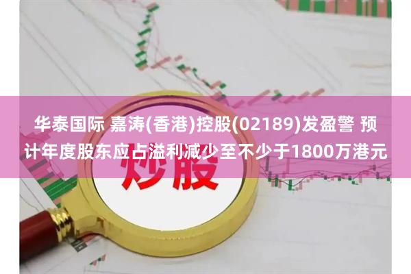 华泰国际 嘉涛(香港)控股(02189)发盈警 预计年度股东应占溢利减少至不少于1800万港元