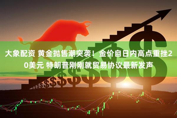 大象配资 黄金抛售潮突袭！金价自日内高点重挫20美元 特朗普刚刚就贸易协议最新发声