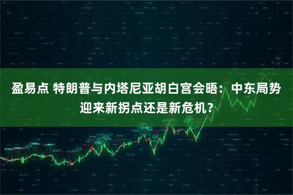 盈易点 特朗普与内塔尼亚胡白宫会晤：中东局势迎来新拐点还是新危机？