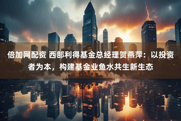 倍加网配资 西部利得基金总经理贺燕萍：以投资者为本，构建基金业鱼水共生新生态