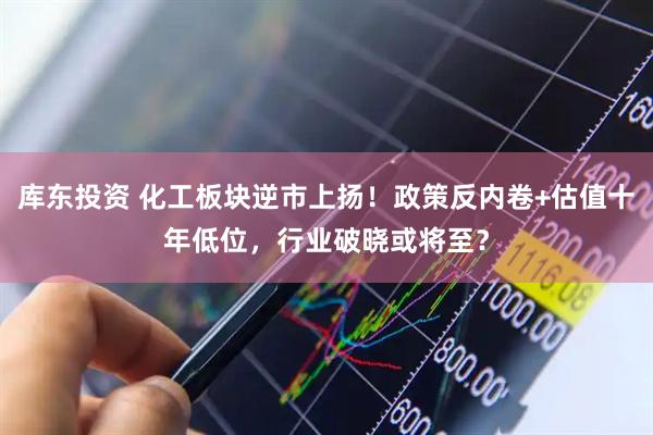 库东投资 化工板块逆市上扬！政策反内卷+估值十年低位，行业破晓或将至？
