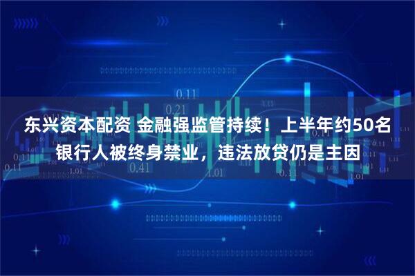 东兴资本配资 金融强监管持续！上半年约50名银行人被终身禁业，违法放贷仍是主因