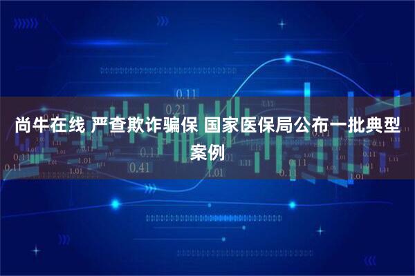 尚牛在线 严查欺诈骗保 国家医保局公布一批典型案例