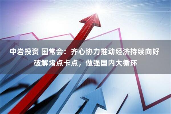 中岩投资 国常会：齐心协力推动经济持续向好 破解堵点卡点，做强国内大循环