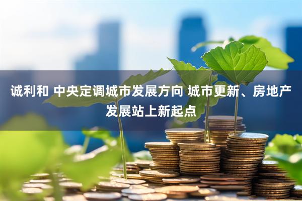 诚利和 中央定调城市发展方向 城市更新、房地产发展站上新起点