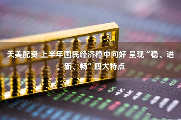 天美配资 上半年国民经济稳中向好 呈现“稳、进、新、畅”四大特点