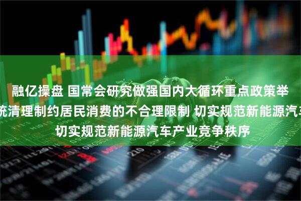 融亿操盘 国常会研究做强国内大循环重点政策举措落实工作 系统清理制约居民消费的不合理限制 切实规范新能源汽车产业竞争秩序