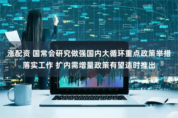 涨配资 国常会研究做强国内大循环重点政策举措落实工作 扩内需增量政策有望适时推出