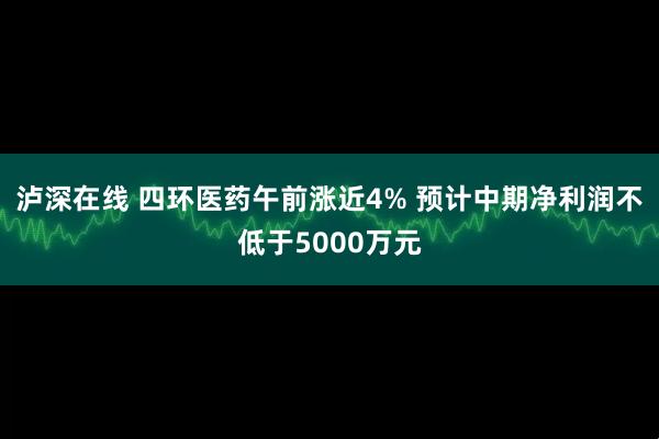 泸深在线 四环医药午前涨近4% 预计中期净利润不低于5000万元