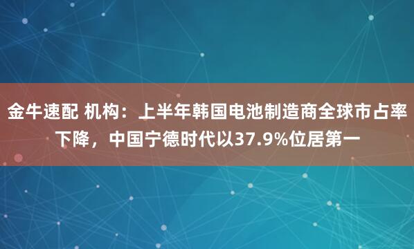 金牛速配 机构：上半年韩国电池制造商全球市占率下降，中国宁德时代以37.9%位居第一