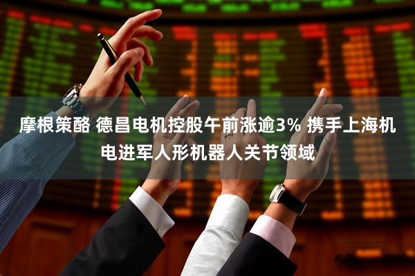 摩根策酪 德昌电机控股午前涨逾3% 携手上海机电进军人形机器人关节领域