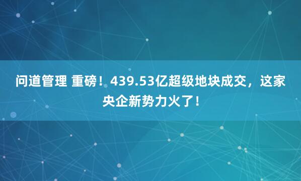 问道管理 重磅！439.53亿超级地块成交，这家央企新势力火了！