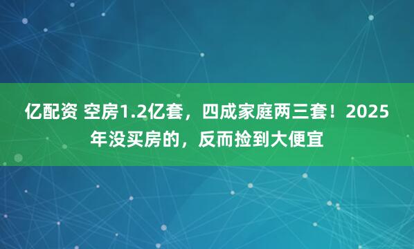 亿配资 空房1.2亿套，四成家庭两三套！2025年没买房的，反而捡到大便宜