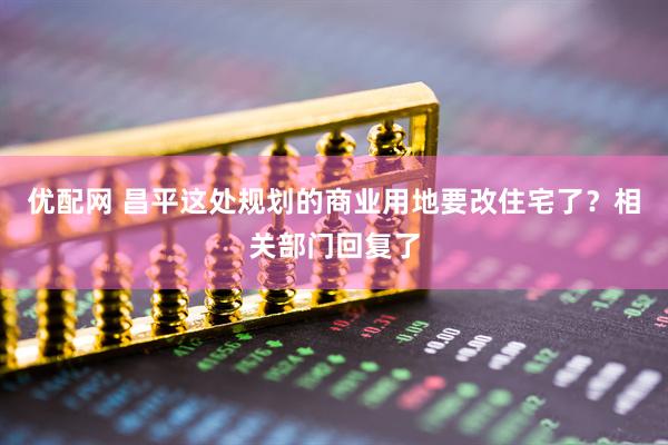 优配网 昌平这处规划的商业用地要改住宅了？相关部门回复了