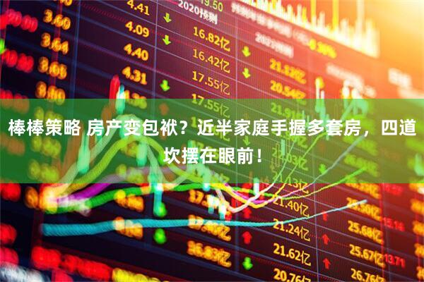 棒棒策略 房产变包袱？近半家庭手握多套房，四道坎摆在眼前！