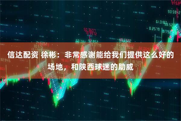 信达配资 徐彬：非常感谢能给我们提供这么好的场地，和陕西球迷的助威