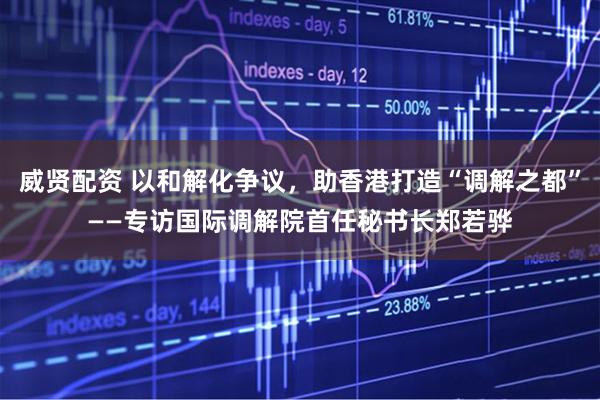 威贤配资 以和解化争议，助香港打造“调解之都”——专访国际调解院首任秘书长郑若骅