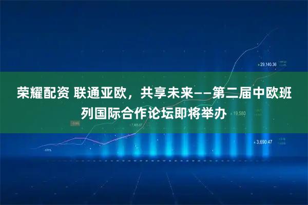 荣耀配资 联通亚欧，共享未来——第二届中欧班列国际合作论坛即将举办