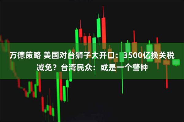 万德策略 美国对台狮子大开口：3500亿换关税减免？台湾民众：或是一个警钟