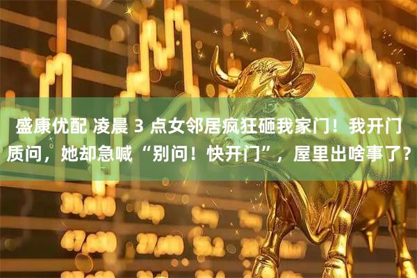盛康优配 凌晨 3 点女邻居疯狂砸我家门！我开门质问，她却急喊 “别问！快开门”，屋里出啥事了？