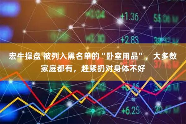 宏牛操盘 被列入黑名单的“卧室用品”，大多数家庭都有，赶紧扔对身体不好