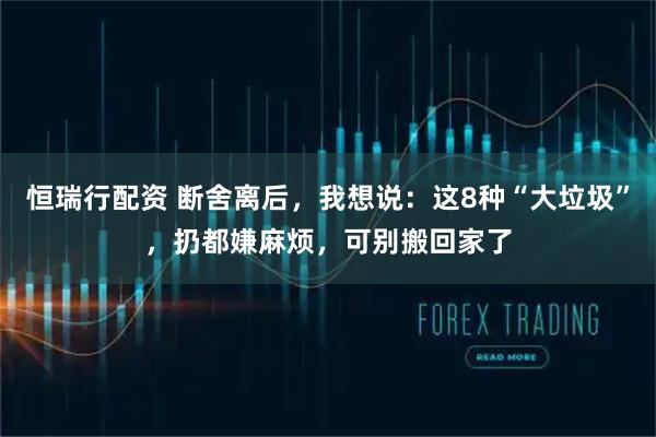 恒瑞行配资 断舍离后，我想说：这8种“大垃圾”，扔都嫌麻烦，可别搬回家了