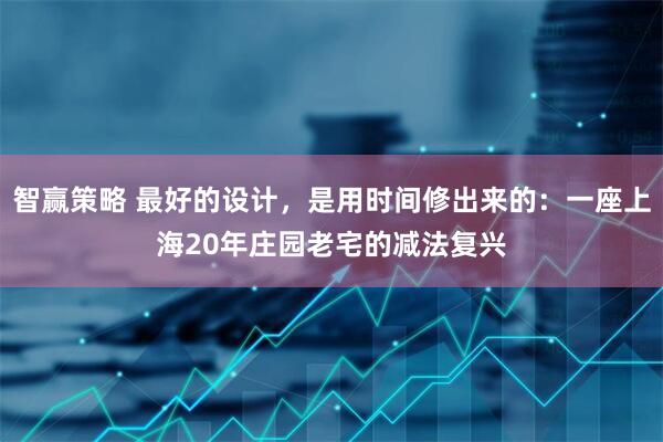 智赢策略 最好的设计，是用时间修出来的：一座上海20年庄园老宅的减法复兴