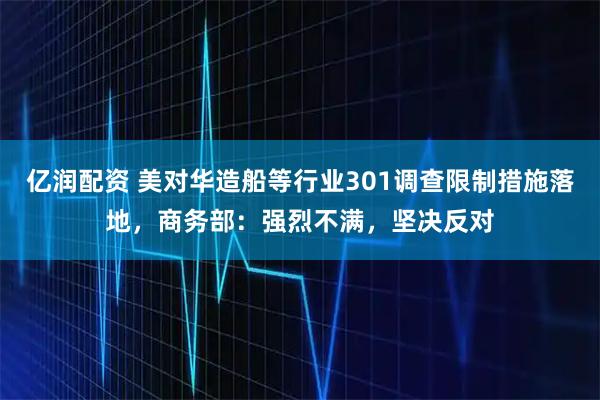 亿润配资 美对华造船等行业301调查限制措施落地，商务部：强烈不满，坚决反对