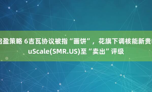 启盈策略 6吉瓦协议被指“画饼”，花旗下调核能新贵NuScale(SMR.US)至“卖出”评级