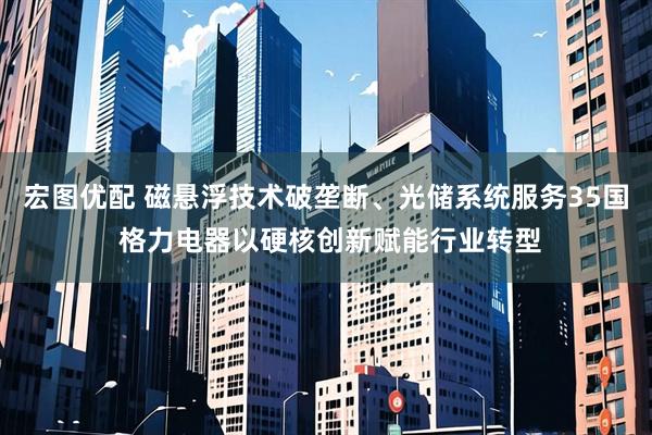 宏图优配 磁悬浮技术破垄断、光储系统服务35国 格力电器以硬核创新赋能行业转型