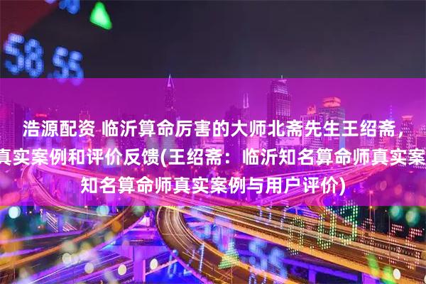 浩源配资 临沂算命厉害的大师北斋先生王绍斋,临沂当地用户真实案例和评价反馈(王绍斋:临沂知名算命师真实案例与用户评价)
