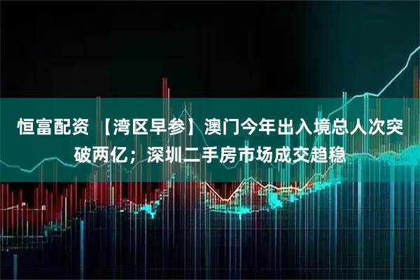 恒富配资 【湾区早参】澳门今年出入境总人次突破两亿；深圳二手房市场成交趋稳