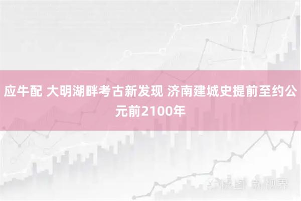 应牛配 大明湖畔考古新发现 济南建城史提前至约公元前2100年