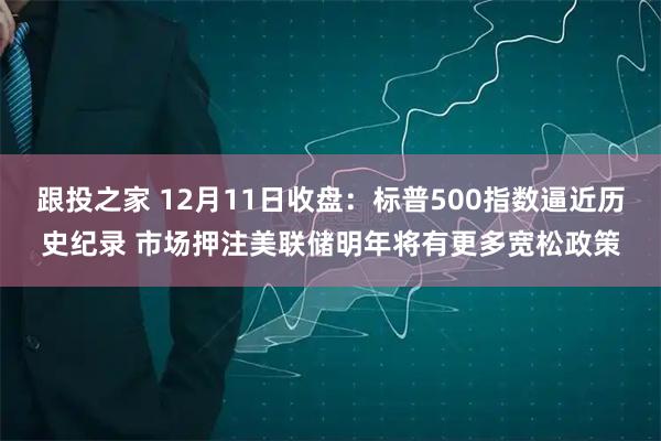 跟投之家 12月11日收盘:标普500指数逼近历史纪录 市场押注美联储明年将有更多宽松政策